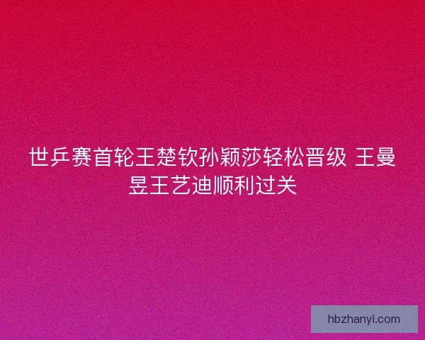 世乒赛首轮王楚钦孙颖莎轻松晋级 王曼昱王艺迪顺利过关