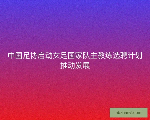 中国足协启动女足国家队主教练选聘计划推动发展
