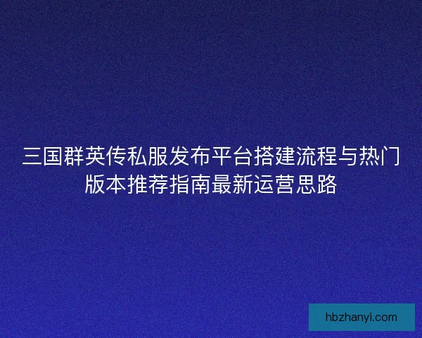 三国群英传私服发布平台搭建流程与热门版本推荐指南最新运营思路