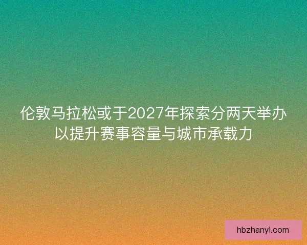 伦敦马拉松或于2027年探索分两天举办以提升赛事容量与城市承载力